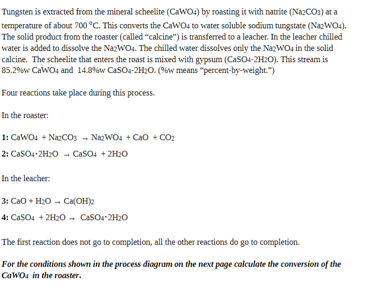 Tungsten is extracted from the mineral scheelite (CaWO4) by roasting it with natrite (Na2CO3) at a
temperature of about 700 °C. This converts the CaWO4 to water soluble sodium tungstate (NazWO4).
The solid product from the roaster (called "calcine") is transferred to a leacher. In the leacher chilled
water is added to dissolve the NazWO4. The chilled water dissolves only the NazWO4 in the solid
calcine. The scheelite that enters the roast is mixed with gypsum (CaSO4-2H2O). This stream is
85.2%w CaWO4 and 14.8%w CaSO4-2H2O. (%w means “percent-by-weight.")
Four reactions take place during this process.
In the roaster:
1: CaWO4 + Na2CO3 - NazWO4 + CaO + CO2
2: CaSO4•2H2O - CaSO4 + 2H2O
In the leacher:
3: СаО + H2О —- Са(ОН)2
4: CaSO4 + 2H2O - CaSO4 2H2O
The first reaction does not go to completion, all the other reactions do go to completion.
For the conditions shown in the process diagram on the next page calculate the conversion of the
CaWO4 in the roaster.
