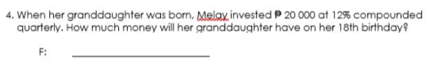 4. When her granddaughter was born, Melax, invested P 20 000 at 12% compounded
quarterly. How much money will her granddaughter have on her 18th birthday?
F:

