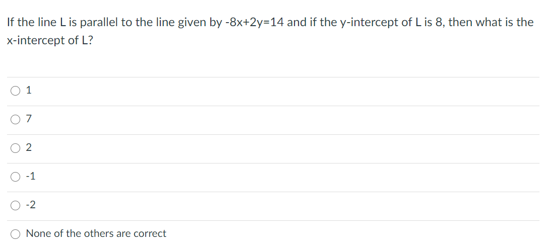 If the line L is parallel to the line given by -8x+2y=14 and if the y-intercept of L is 8, then what is the
x-intercept of L?
O 1
O 2
-1
-2
None of the others are correct
