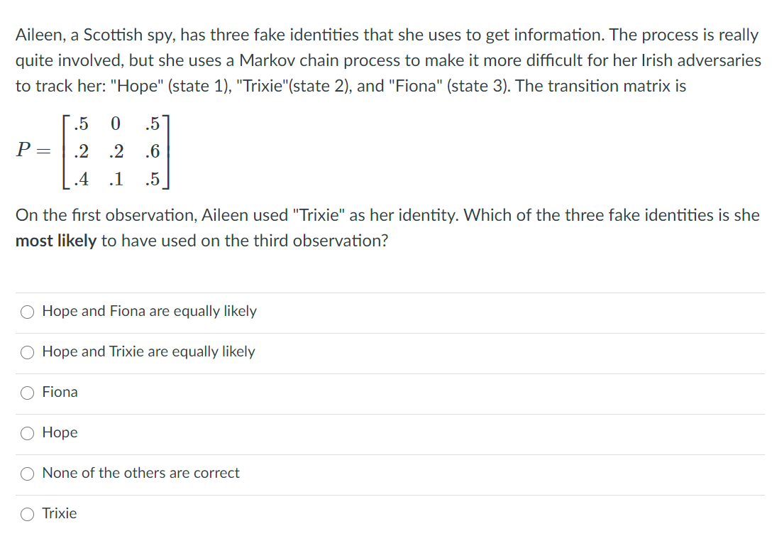 Aileen, a Scottish spy, has three fake identities that she uses to get information. The process is really
quite involved, but she uses a Markov chain process to make it more difficult for her Irish adversaries
to track her: "Hope" (state 1), "Trixie"(state 2), and "Fiona" (state 3). The transition matrix is
.5
.5
P =
.2
.2
.6
.4
.1
.5
On the first observation, Aileen used "Trixie" as her identity. Which of the three fake identities is she
most likely to have used on the third observation?
Hope and Fiona are equally likely
Hope and Trixie are equally likely
O Fiona
Ноpе
None of the others are correct
Trixie
