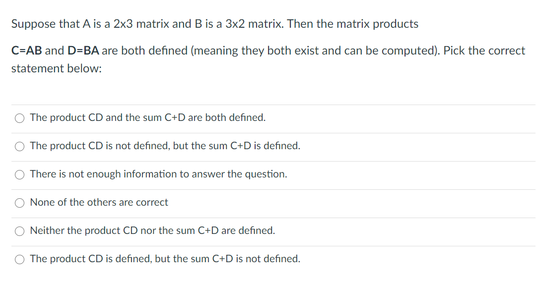 Suppose that A is a 2x3 matrix and B is a 3x2 matrix. Then the matrix products
C=AB and D=BA are both defined (meaning they both exist and can be computed). Pick the correct
statement below:
O The product CD and the sum C+D are both defined.
The product CD is not defined, but the sum C+D is defined.
There is not enough information to answer the question.
O None of the others are correct
Neither the product CD nor the sum C+D are defined.
The product CD is defined, but the sum C+D is not defined.
