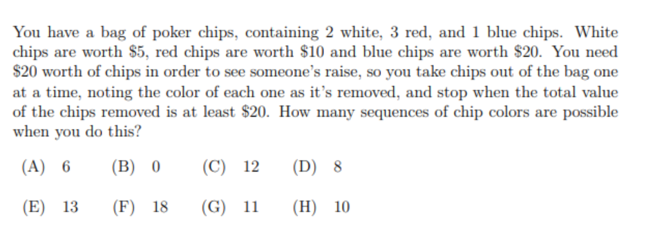 You have a bag of poker chips, containing 2 white, 3 red, and 1 blue chips. White
chips are worth $5, red chips are worth $10 and blue chips are worth $20. You need
$20 worth of chips in order to see someone's raise, so you take chips out of the bag one
at a time, noting the color of each one as it's removed, and stop when the total value
of the chips removed is at least $20. How many sequences of chip colors are possible
when you do this?
(A) 6
(В) 0
(C) 12
(D) 8
(E) 13
(F) 18
(G) 11
(H) 10
