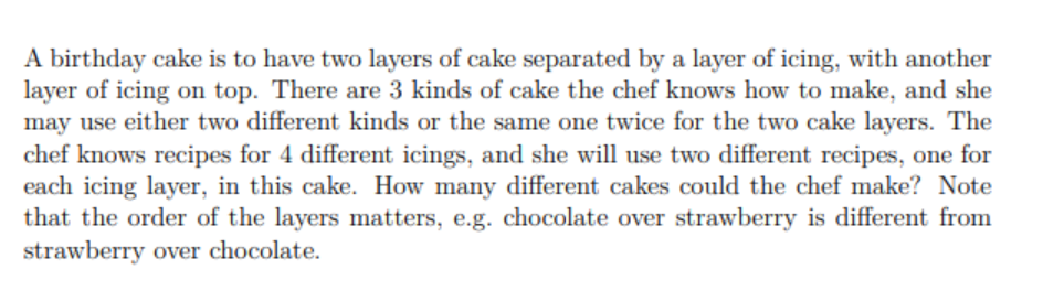 A birthday cake is to have two layers of cake separated by a layer of icing, with another
layer of icing on top. There are 3 kinds of cake the chef knows how to make, and she
may use either two different kinds or the same one twice for the two cake layers. The
chef knows recipes for 4 different icings, and she will use two different recipes, one for
each icing layer, in this cake. How many different cakes could the chef make? Note
that the order of the layers matters, e.g. chocolate over strawberry is different from
strawberry over chocolate.
