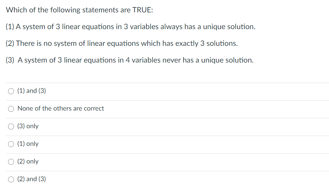 Which of the following statements are TRUE:
(1) A system of 3 linear equations in 3 variables always has a unique solution.
(2) There is no system of linear equations which has exactly 3 solutions.
(3) A system of 3 linear equations in 4 variables never has a unique solution.
O (1) and (3)
None of the others are correct
(3) only
O (1) only
O (2) only
O (2) and (3)
