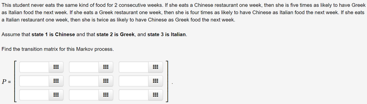 This student never eats the same kind of food for 2 consecutive weeks. If she eats a Chinese restaurant one week, then she is five times as likely to have Greek
as Italian food the next week. If she eats a Greek restaurant one week, then she is four times as likely to have Chinese as Italian food the next week. If she eats
a Italian restaurant one week, then she is twice as likely to have Chinese as Greek food the next week.
Assume that state 1 is Chinese and that state 2 is Greek, and state 3 is Italian.
Find the transition matrix for this Markov process.
P =
出
出
曲

