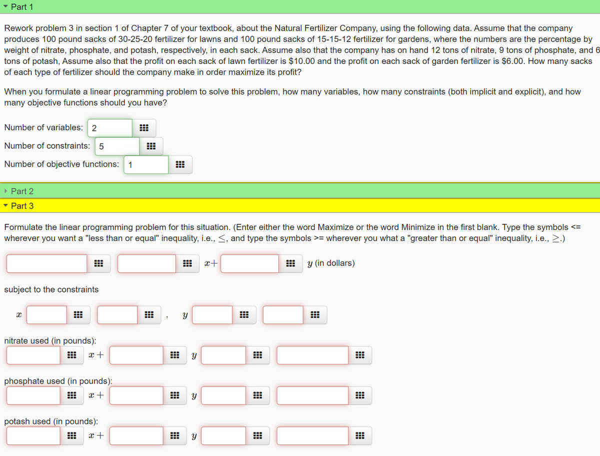 • Part 1
Rework problem 3 in section 1 of Chapter 7 of your textbook, about the Natural Fertilizer Company, using the following data. Assume that the company
produces 100 pound sacks of 30-25-20 fertilizer for lawns and 100 pound sacks of 15-15-12 fertilizer for gardens, where the numbers are the percentage by
weight of nitrate, phosphate, and potash, respectively, in each sack. Assume also that the company has on hand 12 tons of nitrate, 9 tons of phosphate, and 6
tons of potash, Assume also that the profit on each sack of lawn fertilizer is $10.00 and the profit on each sack of garden fertilizer is $6.00. How many sacks
of each type of fertilizer should the company make in order maximize its profit?
When you formulate a linear programming problem to solve this problem, how many variables, how many constraints (both implicit and explicit), and how
many objective functions should you have?
Number of variables: 2
Number of constraints: 5
Number of objective functions:
1
» Part 2
• Part 3
Formulate the linear programming problem for this situation. (Enter either the word Maximize or the word Minimize in the first blank. Type the symbols <=
wherever you want a "less than or equal" inequality, i.e., <, and type the symbols >= wherever you what a "greater than or equal" inequality, i.e., 2.)
x+
y (in dollars)
subject to the constraints
nitrate used (in pounds):
出
phosphate used (in pounds):
出
x +
potash used (in pounds):
x +
నా
నా
