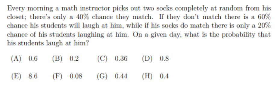 Every morning a math instructor picks out two socks completely at random from his
closet; there's only a 40% chance they match. If they don't match there is a 60%
chance his students will laugh at him, while if his socks do match there is only a 20%
chance of his students laughing at him. On a given day, what is the probability that
his students laugh at him?
(A) 0.6
(B) 0.2
(C) 0.36
(D) 0.8
(E) 8.6
(F) 0.08
(G) 0.44
(H) 0.4
