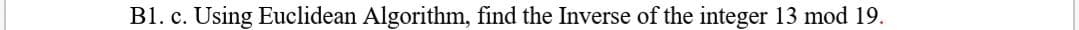 B1. c. Using Euclidean Algorithm, find the Inverse of the integer 13 mod 19.
