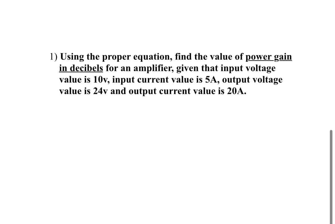 1) Using the proper equation, find the value of power gain
in decibels for an amplifier, given that input voltage
value is 10v, input current value is 5A, output voltage
value is 24v and output current value is 20A.
