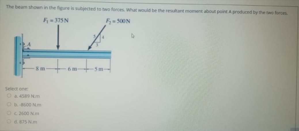 The beam shown in the figure is subjected to two forces. What would be the resultant moment about point A produced by the two forces.
F = 375 N
F = 500N
8 m
6 m-
5 m-
Select one:
O a. 4589 N.m
O b.-8600 N.m
Oc. 2600 N.m
O d. 875 N.m
