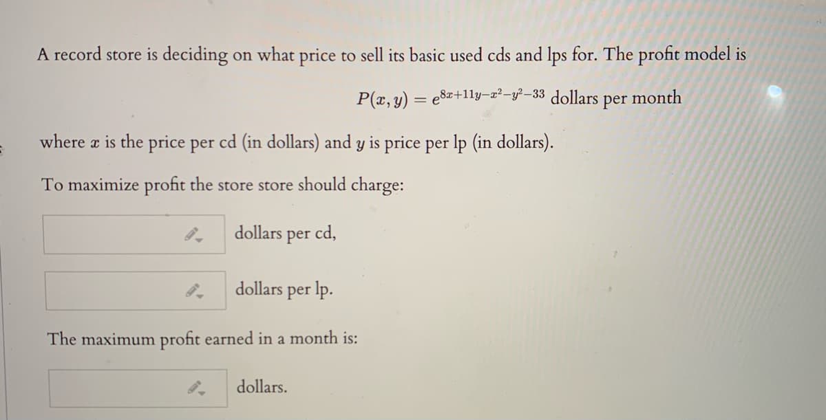 A record store is deciding on what price to sell its basic used cds and lps for. The profit model is
P(x, y) = e8z+11ly-g²-y?–33
dollars
per
month
where a is the price per cd (in dollars) and y is price per lp (in dollars).
To maximize profit the store store should charge:
dollars per cd,
dollars per lp.
The maximum profit earned in a month is:
dollars.
