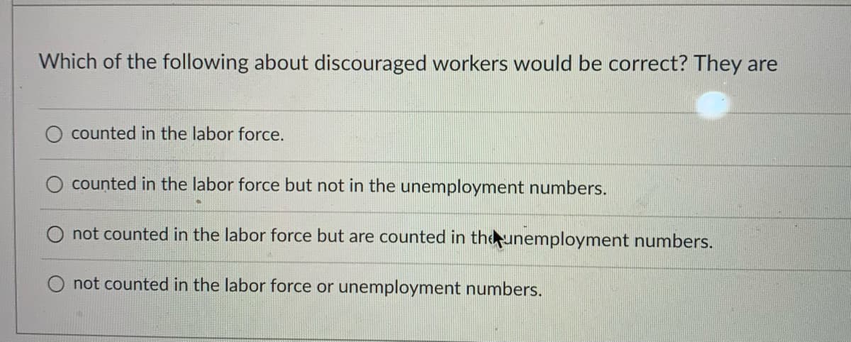 Which of the following about discouraged workers would be correct? They are
counted in the labor force.
counted in the labor force but not in the unemployment numbers.
O not counted in the labor force but are counted in theunemployment numbers.
not counted in the labor force or unemployment numbers.
