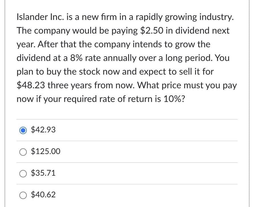 Islander Inc. is a new firm in a rapidly growing industry.
The company would be paying $2.50 in dividend next
year. After that the company intends to grow the
dividend at a 8% rate annually over a long period. You
plan to buy the stock now and expect to sell it for
$48.23 three years from now. What price must you pay
now if your required rate of return is 10%?
$42.93
O $125.00
O $35.71
O $40.62