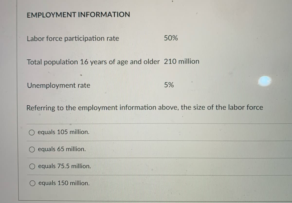 EMPLOYMENT INFORMATION
Labor force participation rate
50%
Total population 16 years of age and older 210 million
Unemployment rate
5%
Referring to the employment information above, the size of the labor force
equals 105 million.
equals 65 million.
equals 75.5 million.
equals 150 million.
