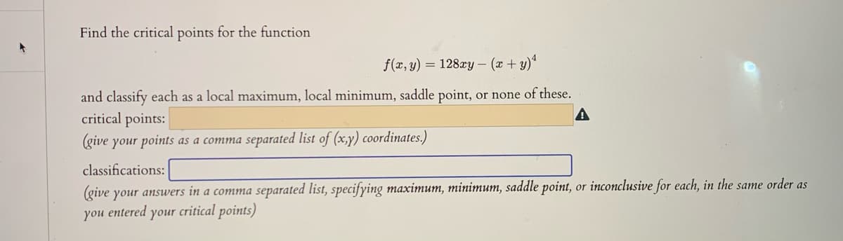 Find the critical points for the function
f(x, y) = 128xy - (r+y)*
and classify each as a local maximum, local minimum, saddle point, or none of these.
critical points:
(give your points as a comma separated list of (x,y) coordinates.)
classifications:
(give your answers in a comma separated list, specifying maximum, minimum, saddle point, or inconclusive for each, in the same order as
you entered your critical points)
