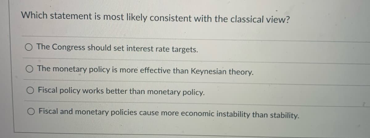 Which statement is most likely consistent with the classical view?
O The Congress should set interest rate targets.
The monetary policy is more effective than Keynesian theory.
Fiscal policy works better than monetary policy.
O Fiscal and monetary policies cause more economic instability than stability.
