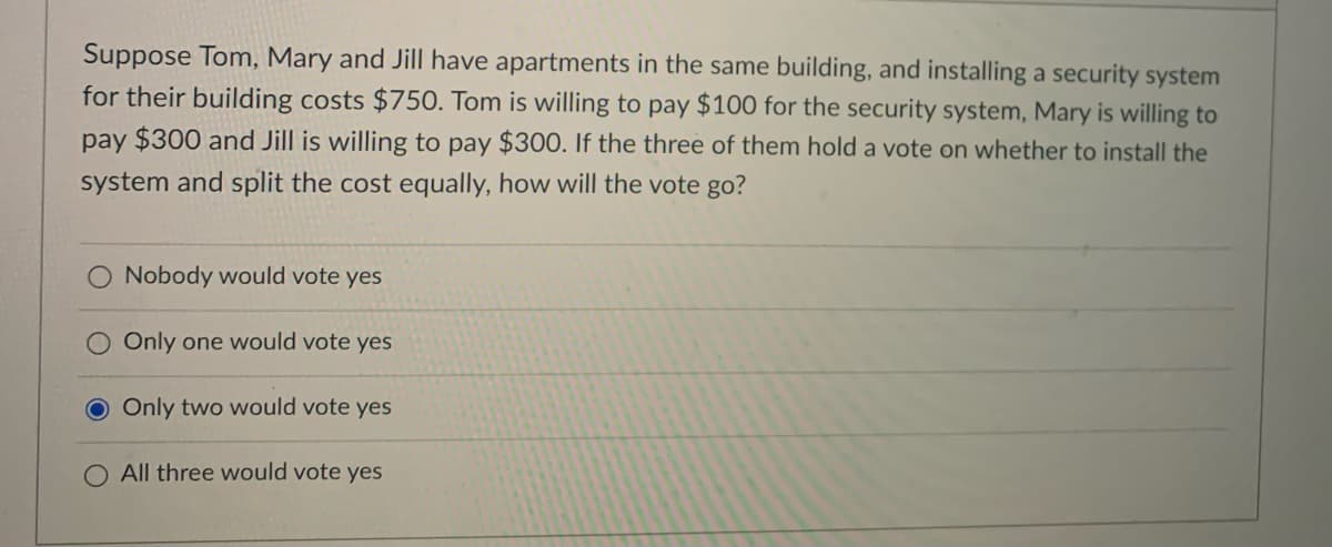 Suppose Tom, Mary and Jill have apartments in the same building, and installing a security system
for their building costs $750. Tom is willing to pay $100 for the security system, Mary is willing to
pay $300 and Jill is willing to pay $300. If the three of them hold a vote on whether to install the
system and split the cost equally, how will the vote go?
O Nobody would vote yes
O Only one would vote yes
Only two would vote yes
All three would vote yes
