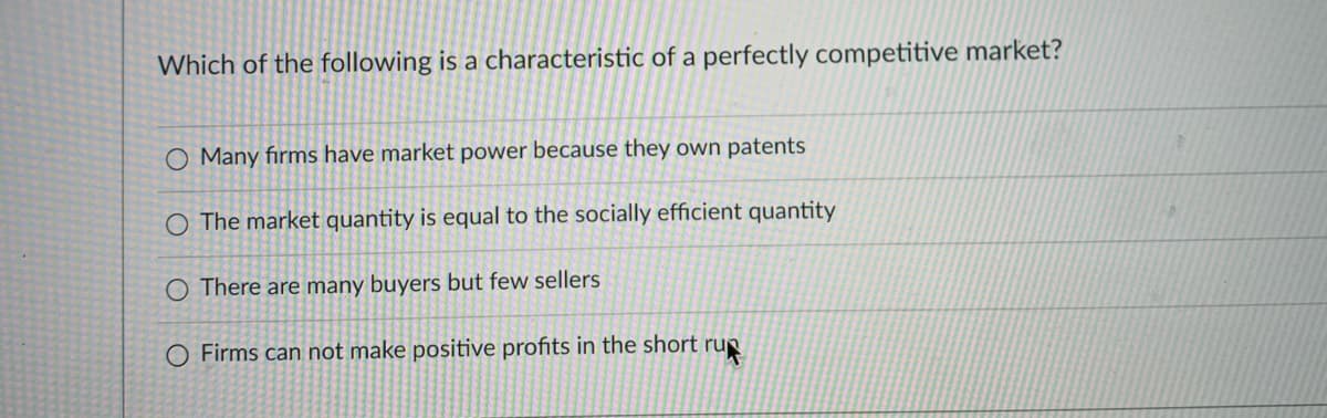 Which of the following is a characteristic of a perfectly competitive market?
Many fırms have market power because they own patents
O The market quantity is equal to the socially efficient quantity
O There are many buyers but few sellers
O Firms can not make positive profits in the short rup
