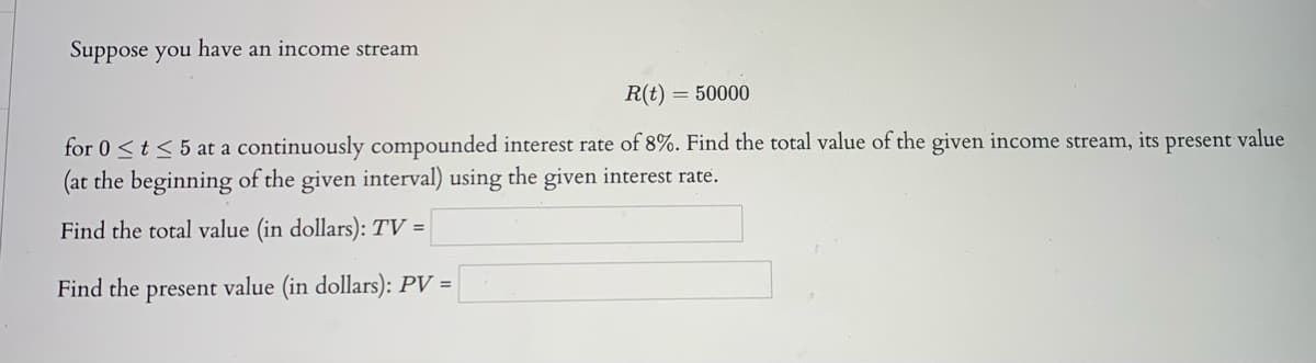Suppose you have an income stream
R(t)
= 50000
for 0<t< 5 at a continuously compounded interest rate of 8%. Find the total value of the given income stream, its present value
(at the beginning of the given interval) using the given interest rate.
Find the total value (in dollars): TV =
Find the present value (in dollars): PV =
