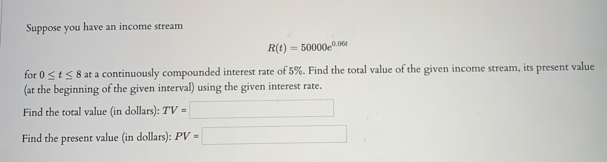 Suppose you have an income stream
R(t)
50000e0.06t
for 0 <t< 8 at a continuously compounded interest rate of 5%. Find the total value of the given income stream, its
(at the beginning of the given interval) using the given interest rate.
present
value
Find the total value (in dollars): TV =
Find the present value (in dollars): PV =
