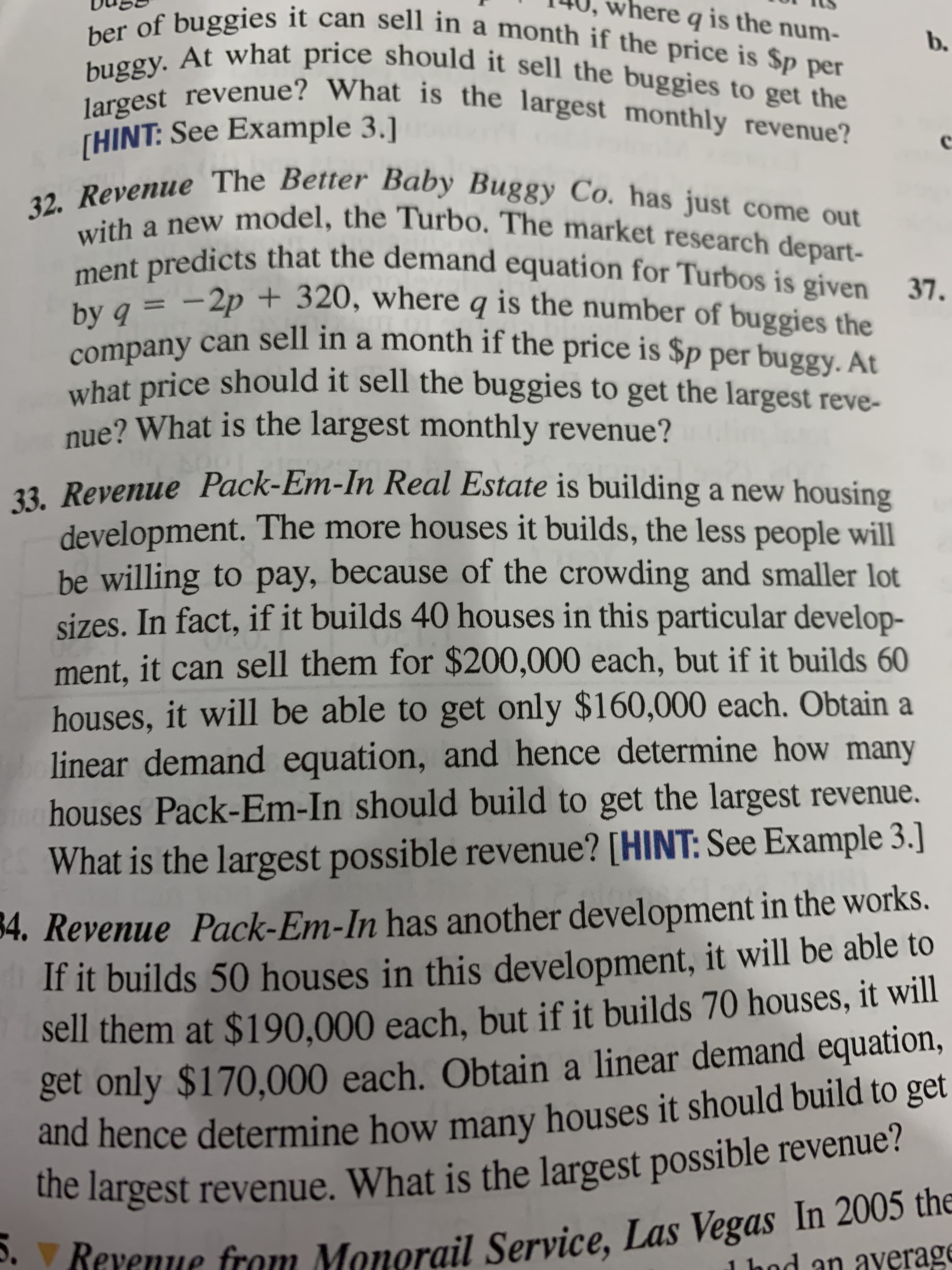 23 Revenue Pack-Em-In Real Estate is building a new housing
development. The more houses it builds, the less people will
be willing to pay, because of the crowding and smaller lot
sizes. In fact, if it builds 40 houses in this particular develop-
ment, it can sell them for $200,000 each, but if it builds 60
houses, it will be able to get only $160,000 each. Obtain a
linear demand equation, and hence determine how many
houses Pack-Em-In should build to get the largest revenue.
What is the largest possible revenue? [HINT: See Example 3.]
