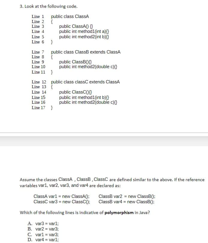 3. Look at the following code.
Line 1
Line 2
Line 3
Line 4
Line 5
Line 6
Line 7
Line 8
Line 9
Line 10
Line 11
Line 12
Line 13
Line 14
public class ClassA
{
}
=
public class ClassB extends ClassA
{
}
public ClassA() {
public int method1(int a){}
public int method2(int b){}
Line 15
Line 16
Line 17 }
public ClassB(+
public int method2(double c){
public class classC extends ClassA
{
public ClassC(+
public int method1(int b){}
public int method2(double c){
Assume the classes ClassA, ClassB, ClassC are defined similar to the above. If the reference
variables var1, var2, var3, and var4 are declared as:
ClassA var1 = new ClassA();
ClassC var3 = new ClassC();
ClassB var2 = new ClassB():
ClassB var4 = new ClassB():
Which of the following lines is indicative of polymorphism in Java?
A. var3 = var1;
B. var2 = var3;
C. var1 = var3;
D. var4 var1;