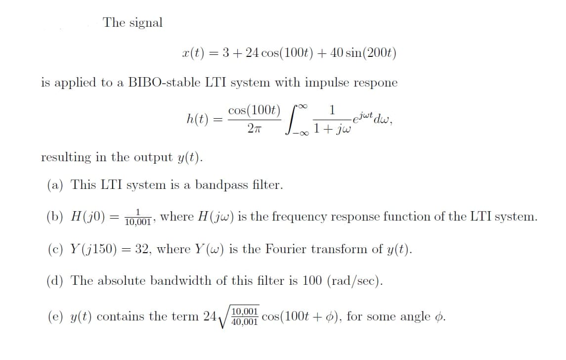 The signal
x(t) = 3 + 24 cos(100t) + 40 sin (200t)
is applied to a BIBO-stable LTI system with impulse respone
cos (100)
1
2πT
h(t)
resulting in the output y(t).
(a) This LTI system is a bandpass filter.
=
=
10,001
_ ejat dw,
(b) H (jo)
(c) Y (j150) = 32, where Y(w) is the Fourier transform of y(t).
(d) The absolute bandwidth of this filter is 100 (rad/sec).
1 + jw
where H(jw) is the frequency response function of the LTI system.
10,001
(e) y(t) contains the term 24√ 40,001 cos(100t + 6), for some angle 6.