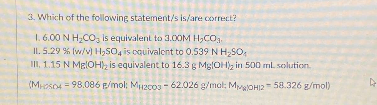 3. Which of the following statement/s is/are correct?
1. 6.00 N H2CO3 is equivalent to 3.00M H2CO3.
II. 5.29 % (w/v) H2SO4 is equivalent to 0.539 N H2SO4
II. 1.15 N Mg(OH)2 is equivalent to 16.3 g Mg(OH)2 in 500 mL solution.
(MH2S04 = 98.086 g/mol; MH2C03 = 62.026 g/mol; MMg(OH)2 = 58.326 g/mol)
%3D

