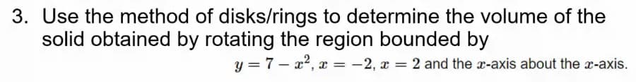 3. Use the method of disks/rings to determine the volume of the
solid obtained by rotating the region bounded by
y = 7 – a?, x = -2, x = 2 and the x-axis about the x-axis.
