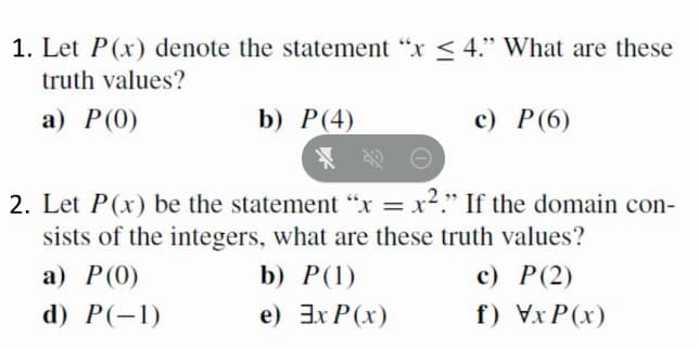 1. Let P(x) denote the statement "x < 4." What are these
truth values?
а) Р (0)
b) P(4)
c) P(6)
老。
2. Let P(x) be the statement "x = x²." If the domain con-
sists of the integers, what are these truth values?
%3D
а) Р()
b) P(1)
с) Р(2)
d) P(-1)
e) 3x P(x)
f) Vx P(x)
