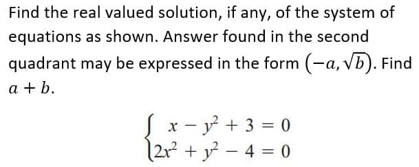 Find the real valued solution, if any, of the system of
equations as shown. Answer found in the second
quadrant may be expressed in the form (-a, vb). Find
a + b.
Jx - y + 3 = 0
|2x? + y – 4 = 0
