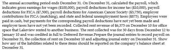 The annual accounting period ends December 31. On December 31, calculated the payroll, which
indicates gross earnings for wages ($100,000), payroll deductions for income tax ($10,000), payroll
deductions for FICA ($7,500), payroll deductions for American Cancer Society ($3,750), employer
contributions for FICA (matching), and state and federal unemployment taxes ($875). Employees were
paid in cash, but payments for the corresponding payroll deductions have not yet been made and
employer taxes have not yet been recorded. Collected rent revenue of $6,375 on December 10 for office
space that Lakeview rented to another business. The rent collected was for 30 days from December 12 to
January 10 and was credited in full to Deferred Revenue.Prepare the journal entries to record payroll on
December 31, the collection of rent on December 10 and adjusting journal entry on December 31. Show
how any of the liabilities related to these items should be reported on the company's balance sheet at
December 31.