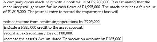 A company owns machinery with a book value of P2,200,000. It is estimated that the
machinery will generate future cash flows of P1,995,000. The machinery has a fair value
of P1,915,000. The journal entry to record the impairment loss will
reduce income from continuing operations by P205,000.
include a P285,000 credit to the asset account.
record an extraordinary loss of P80,000.
increase the asset's Accumulated Depreciation account by P285,000.