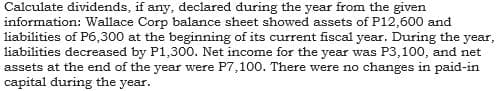 Calculate dividends, if any, declared during the year from the given
information: Wallace Corp balance sheet showed assets of P12,600 and
liabilities of P6,300 at the beginning of its current fiscal year. During the year,
liabilities decreased by P1,300. Net income for the year was P3,100, and net
assets at the end of the year were P7,100. There were no changes in paid-in
capital during the year.