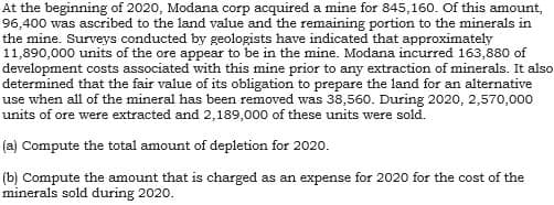 At the beginning of 2020, Modana corp acquired a mine for 845,160. Of this amount,
96,400 was ascribed to the land value and the remaining portion to the minerals in
the mine. Surveys conducted by geologists have indicated that approximately
11,890,000 units of the ore appear to be in the mine. Modana incurred 163,880 of
development costs associated with this mine prior to any extraction of minerals. It also
determined that the fair value of its obligation to prepare the land for an alternative
use when all of the mineral has been removed was 38,560. During 2020, 2,570,000
units of ore were extracted and 2,189,000 of these units were sold.
(a) Compute the total amount of depletion for 2020.
(b) Compute the amount that is charged as an expense for 2020 for the cost of the
minerals sold during 2020.