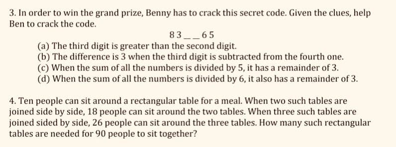 3. In order to win the grand prize, Benny has to crack this secret code. Given the clues, help
Ben to crack the code.
83
65
(a) The third digit is greater than the second digit.
(b) The difference is 3 when the third digit is subtracted from the fourth one.
(c) When the sum of all the numbers is divided by 5, it has a remainder of 3.
(d) When the sum of all the numbers is divided by 6, it also has a remainder of 3.
4. Ten people can sit around a rectangular table for a meal. When two such tables are
joined side by side, 18 people can sit around the two tables. When three such tables are
joined sided by side, 26 people can sit around the three tables. How many such rectangular
tables are needed for 90 people to sit together?