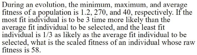 During an evolution, the minimum, maximum, and average
fitness of a population is 1.2, 270, and 40, respectively. If the
most fit individual is to be 3 time more likely than the
average fit individual to be selected, and the least fit
individual is l1/3 as likely as the average fit individual to be
selected, what is the scaled fitness of an individual whose raw
fitness is 58.
