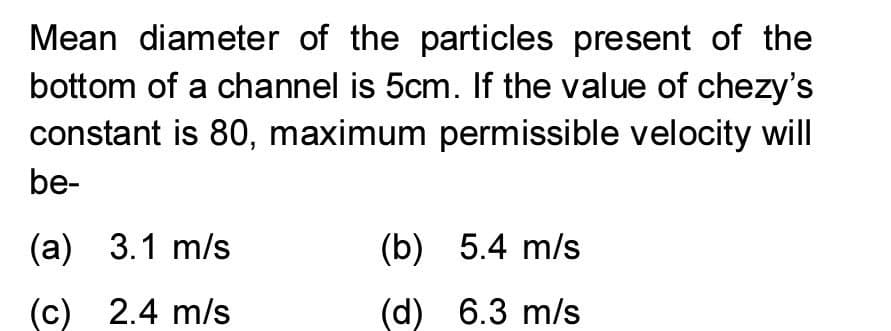 Mean diameter of the particles present of the
bottom of a channel is 5cm. If the value of chezy's
constant is 80, maximum permissible velocity will
be-
(а) 3.1 m/s
(b) 5.4 m/s
(c) 2.4 m/s
(d) 6.3 m/s
