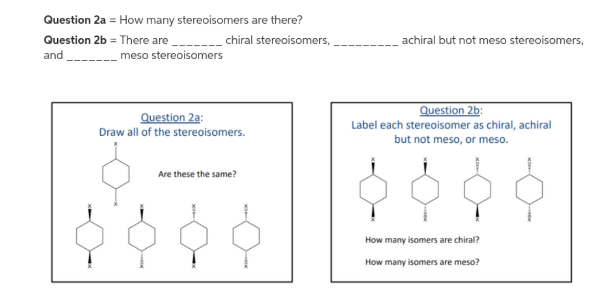 Question 2a = How many stereoisomers are there?
Question 2b = There are
chiral stereoisomers,
achiral but not meso stereoisomers,
and
meso stereoisomers
Question 2b:
Question 2a:
Label each stereoisomer as chiral, achiral
but not meso, or meso.
Draw all of the stereoisomers.
Are these the same?
How many isomers are chiral?
How many isomers are meso?
