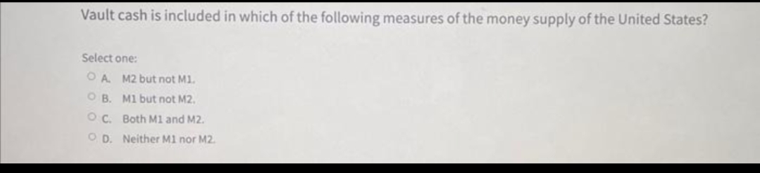 Vault cash is included in which of the following measures of the money supply of the United States?
Select one:
OA. M2 but not M1.
OB. M1 but not M2.
OC. Both M1 and M2.
OD. Neither M1 nor M2.