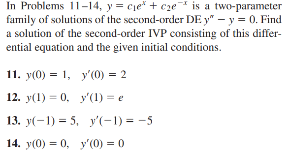 *
In Problems 11-14, y = c₁et + c₂e is a two-parameter
family of solutions of the second-order DE y" - y = 0. Find
a solution of the second-order IVP consisting of this differ-
ential equation and the given initial conditions.
= 2
11. y(0) = 1,
y'(0) =
12. y(1) = 0,
y'(1) = e
13. y(−1) = 5, y'(-1) = -5
14. y(0) = 0, y'(0) = 0