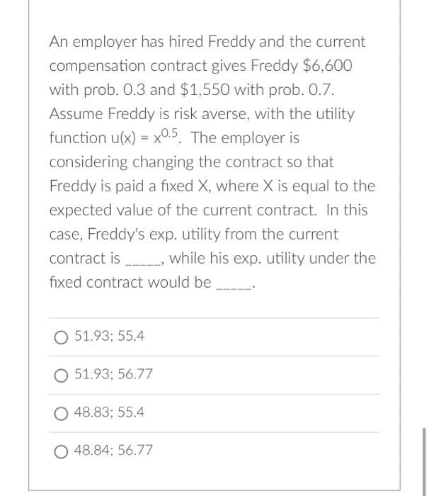 An employer has hired Freddy and the current
compensation contract gives Freddy $6,600
with prob. 0.3 and $1,550 with prob. 0.7.
Assume Freddy is risk averse, with the utility
function u(x) = x0.5. The employer is
%3D
considering changing the contract so that
Freddy is paid a fixed X, where X is equal to the
expected value of the current contract. In this
case, Freddy's exp. utility from the current
contract is while his exp. utility under the
fixed contract would be
O 51.93; 55.4
O 51.93; 56.77
O 48.83; 55.4
O 48.84; 56.77
