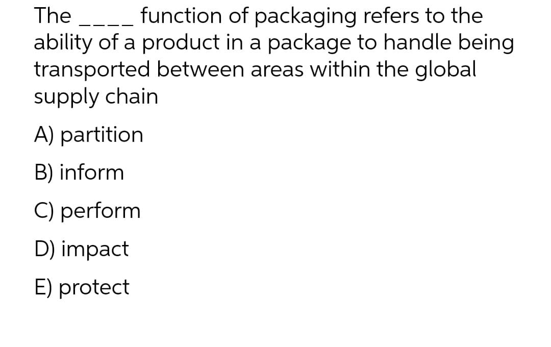 The
function of packaging refers to the
ability of a product in a package to handle being
transported between areas within the global
supply chain
A) partition
B) inform
C) perform
D) impact
E) protect
