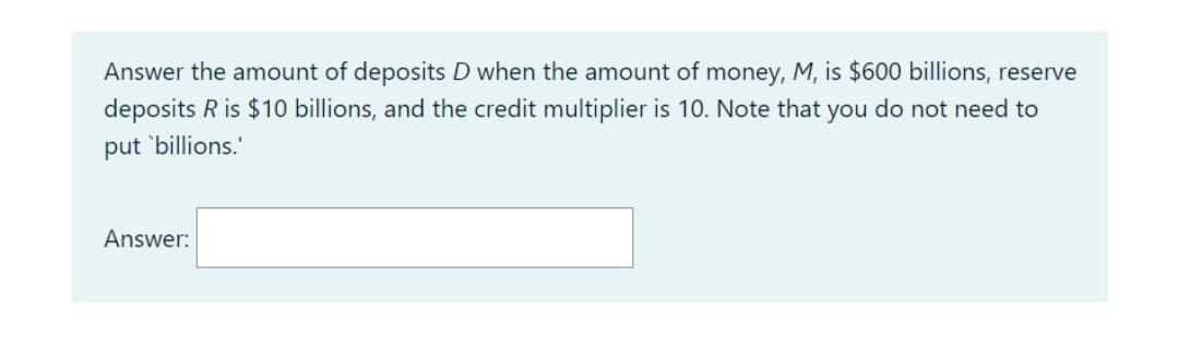 Answer the amount of deposits D when the amount of money, M, is $600 billions, reserve
deposits R is $10 billions, and the credit multiplier is 10. Note that you do not need to
put 'billions."
Answer:
