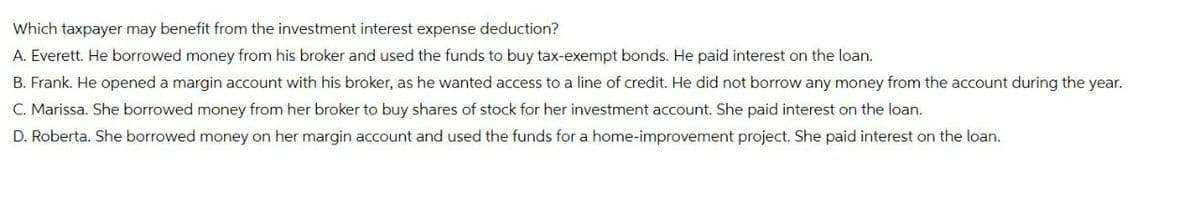 Which taxpayer may benefit from the investment interest expense deduction?
A. Everett. He borrowed money from his broker and used the funds to buy tax-exempt bonds. He paid interest on the loan.
B. Frank. He opened a margin account with his broker, as he wanted access to a line of credit. He did not borrow any money from the account during the year.
C. Marissa. She borrowed money from her broker to buy shares of stock for her investment account. She paid interest on the loan.
D. Roberta. She borrowed money on her margin account and used the funds for a home-improvement project. She paid interest on the loan.