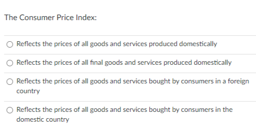 The Consumer Price Index:
Reflects the prices of all goods and services produced domestically
Reflects the prices of all final goods and services produced domestically
Reflects the prices of all goods and services bought by consumers in a foreign
country
Reflects the prices of all goods and services bought by consumers in the
domestic country
