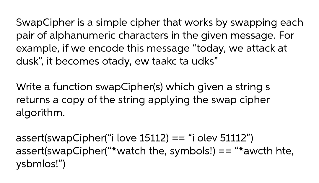 SwapCipher is a simple cipher that works by swapping each
pair of alphanumeric characters in the given message. For
example, if we encode this message "today, we attack at
dusk", it becomes otady, ew taakc ta udks"
Write a function swapCipher(s) which given a string s
returns a copy of the string applying the swap cipher
algorithm.
assert(swapCipher("i love 15112) == "i olev 51112")
assert(swapCipher("*watch the, symbols!) == "*awcth hte,
ysbmlos!")