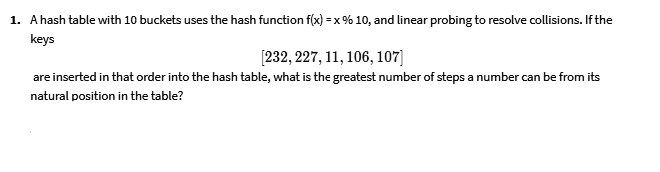 1. A hash table with 10 buckets uses the hash function f(x) = x % 10, and linear probing to resolve collisions. If the
keys
[232, 227, 11, 106, 107]
are inserted in that order into the hash table, what is the greatest number of steps a number can be from its
natural position in the table?