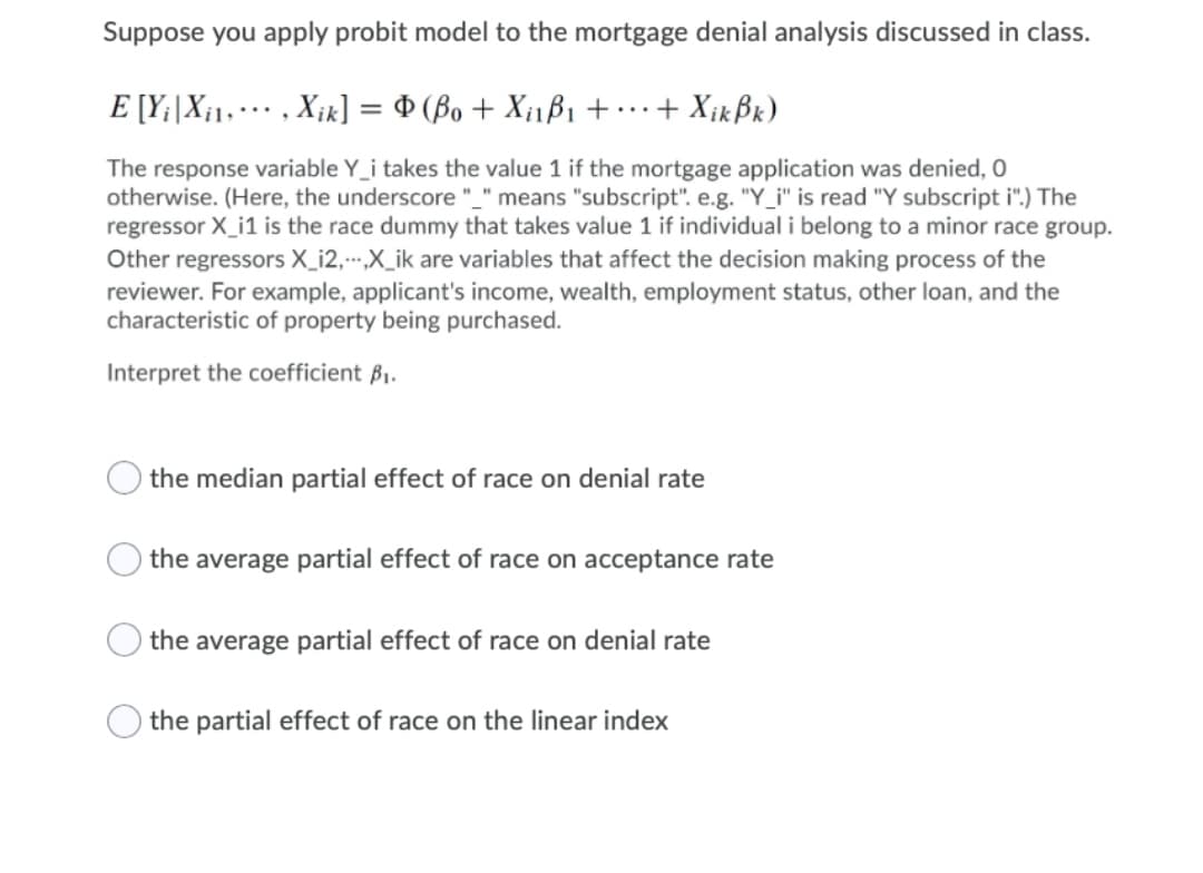 Suppose you apply probit model to the mortgage denial analysis discussed in class.
E [Y;|X¡1, •…· , X¡k] = $ (Bo + X¡1ß1 +…+ X¡kßx)
The response variable Y_i takes the value 1 if the mortgage application was denied, O
otherwise. (Here, the underscore "_" means "subscript". e.g. "Y_i" is read "Y subscript i".) The
regressor X_i1 is the race dummy that takes value 1 if individual i belong to a minor race group.
Other regressors X_i2,--.X_ik are variables that affect the decision making process of the
reviewer. For example, applicant's income, wealth, employment status, other loan, and the
characteristic of property being purchased.
Interpret the coefficient B1.
the median partial effect of race on denial rate
the average partial effect of race on acceptance rate
the average partial effect of race on denial rate
the partial effect of race on the linear index

