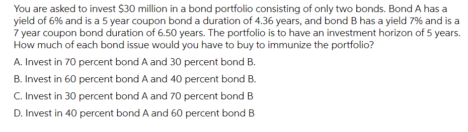 You are asked to invest $30 million in a bond portfolio consisting of only two bonds. Bond A has a
yield of 6% and is a 5 year coupon bond a duration of 4.36 years, and bond B has a yield 7% and is a
7 year coupon bond duration of 6.50 years. The portfolio is to have an investment horizon of 5 years.
How much of each bond issue would you have to buy to immunize the portfolio?
A. Invest in 70 percent bond A and 30 percent bond B.
B. Invest in 60 percent bond A and 40 percent bond B.
C. Invest in 30 percent bond A and 70 percent bond B
D. Invest in 40 percent bond A and 60 percent bond B
